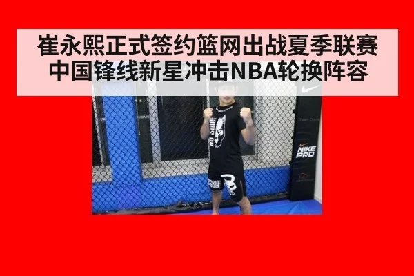 崔永熙正式签约篮网出战夏季联赛 中国锋线新星冲击NBA轮换阵容