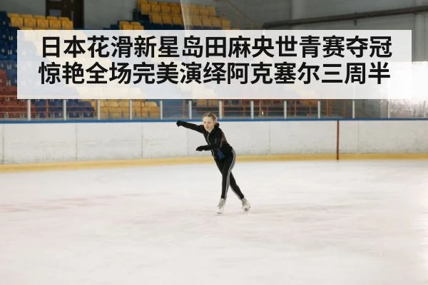 日本花滑新星岛田麻央世青赛夺冠惊艳全场完美演绎阿克塞尔三周半